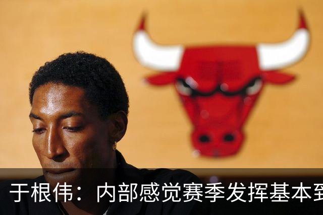 于根伟：内部感觉赛季发挥基本到极致 球迷观点应该不用做参考